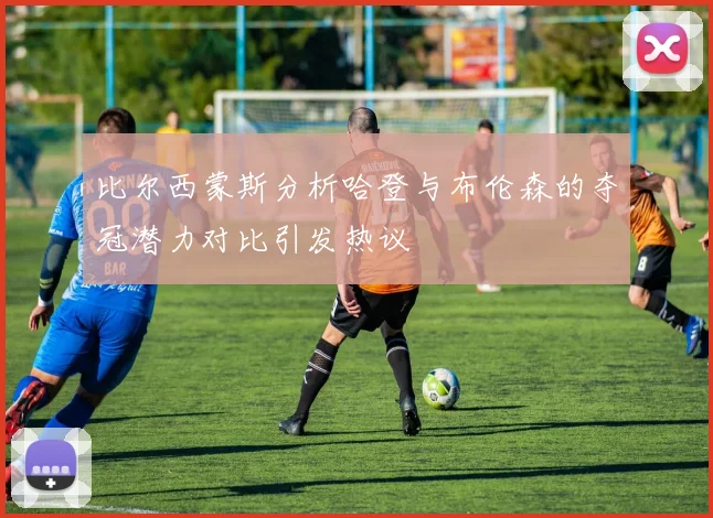 比尔西蒙斯分析哈登与布伦森的夺冠潜力对比引发热议