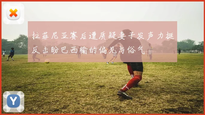 拉菲尼亚赛后遭质疑妻子发声力挺反击盼巴西输的偏见与俗气