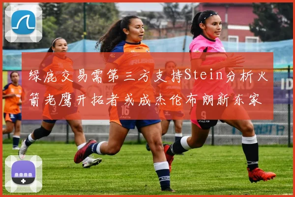 绿鹿交易需第三方支持Stein分析火箭老鹰开拓者或成杰伦布朗新东家