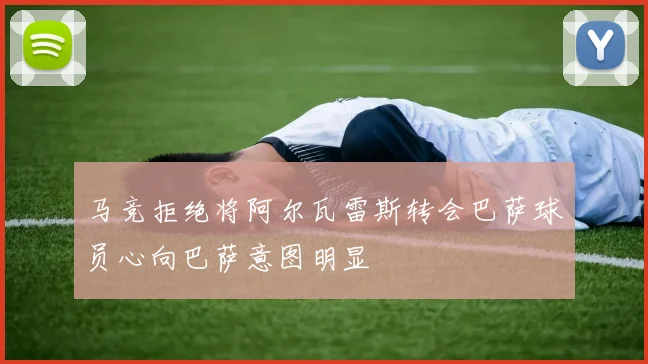 马竞拒绝将阿尔瓦雷斯转会巴萨球员心向巴萨意图明显