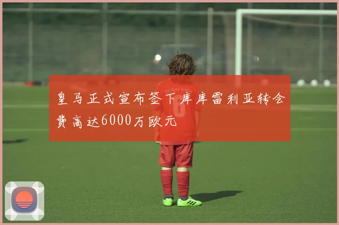 皇马正式宣布签下库库雷利亚转会费高达6000万欧元
