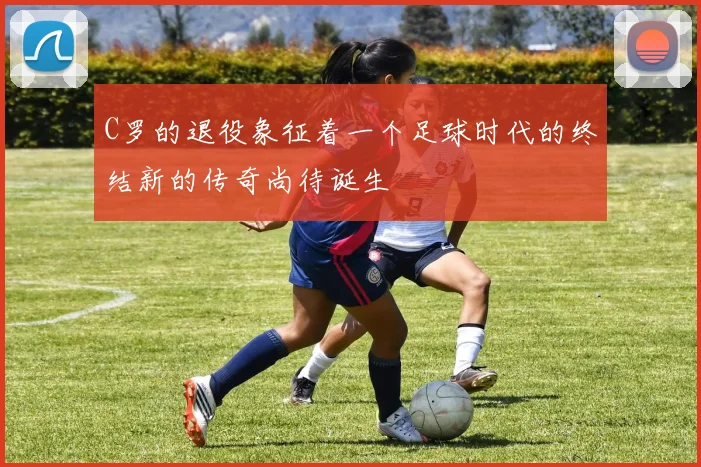 C罗的退役象征着一个足球时代的终结新的传奇尚待诞生