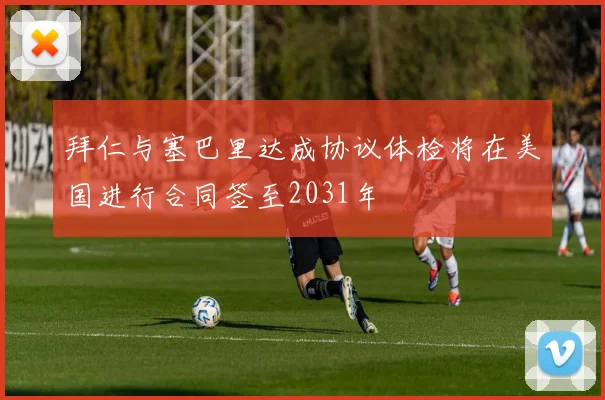 拜仁与塞巴里达成协议体检将在美国进行合同签至2031年