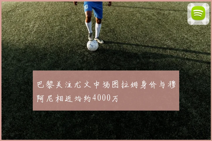 巴黎关注尤文中场图拉姆身价与穆阿尼相近均约4000万