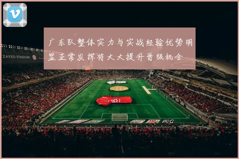 广东队整体实力与实战经验优势明显正常发挥将大大提升晋级机会