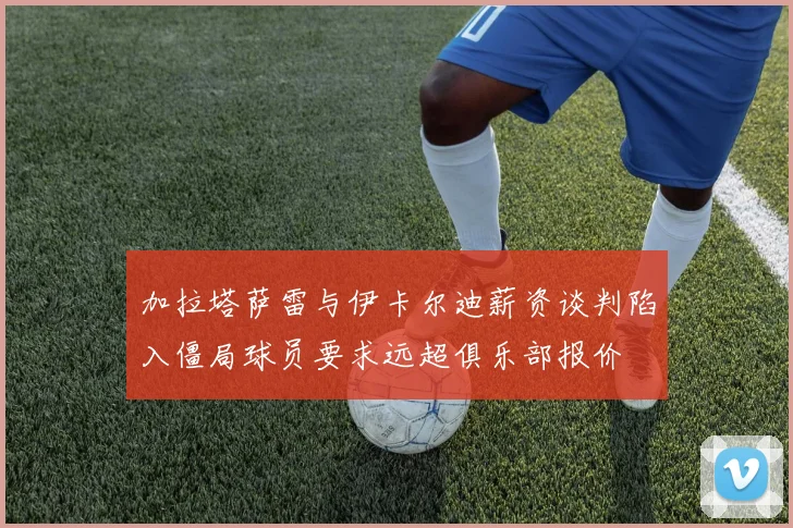 加拉塔萨雷与伊卡尔迪薪资谈判陷入僵局球员要求远超俱乐部报价