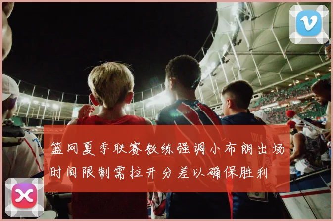 篮网夏季联赛教练强调小布朗出场时间限制需拉开分差以确保胜利
