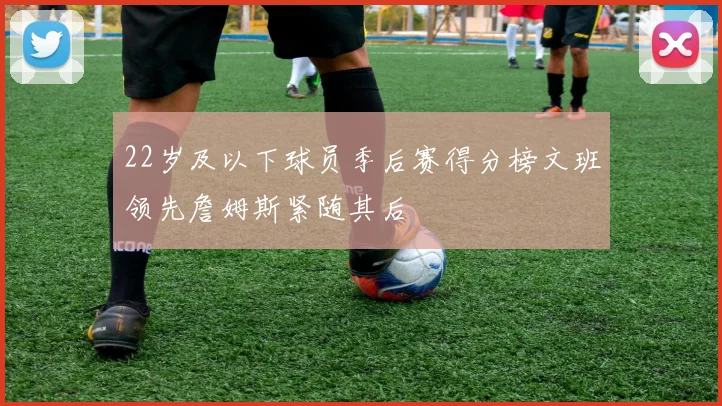22岁及以下球员季后赛得分榜文班领先詹姆斯紧随其后