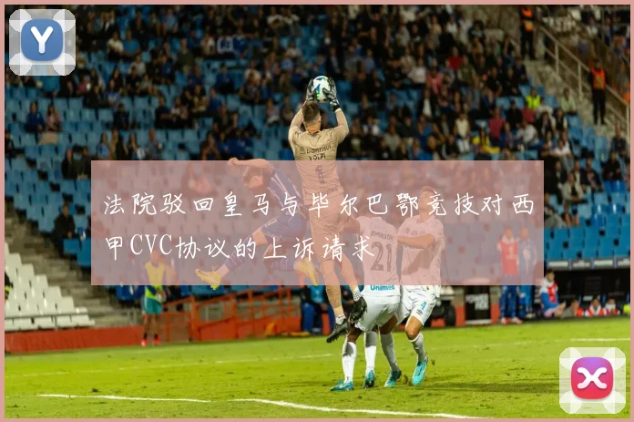 法院驳回皇马与毕尔巴鄂竞技对西甲CVC协议的上诉请求