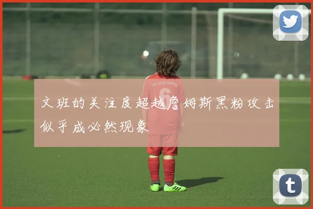 文班的关注度超越詹姆斯黑粉攻击似乎成必然现象