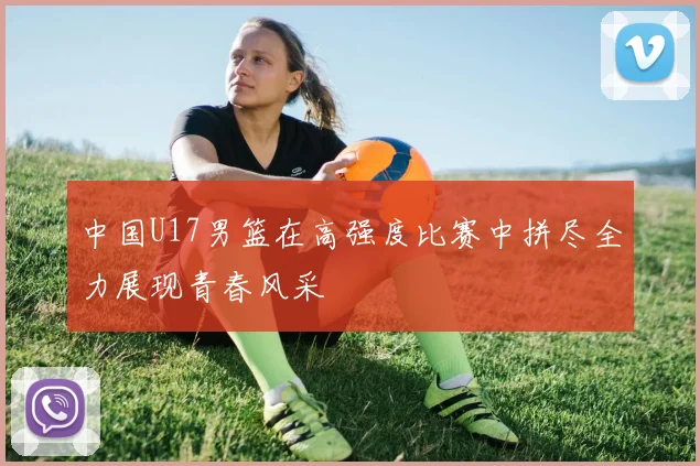 中国U17男篮在高强度比赛中拼尽全力展现青春风采
