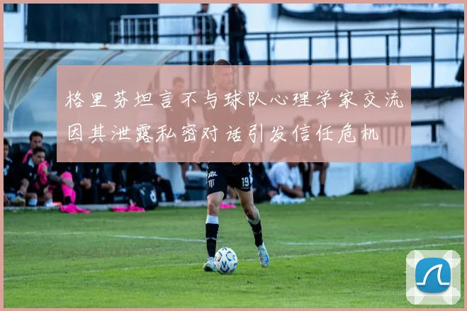 格里芬坦言不与球队心理学家交流因其泄露私密对话引发信任危机