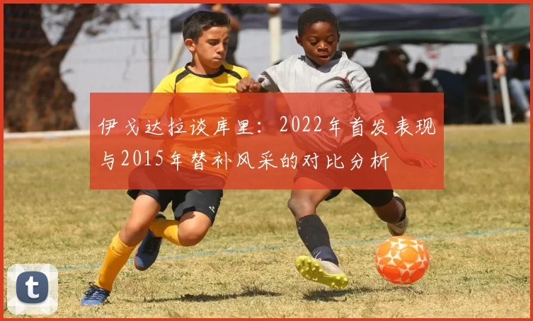 伊戈达拉谈库里：2022年首发表现与2015年替补风采的对比分析