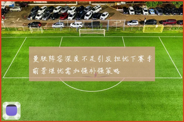 曼联阵容深度不足引发担忧下赛季前景堪忧需加强补强策略