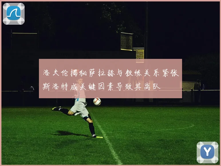 洛夫伦揭秘萨拉赫与教练关系紧张斯洛特成关键因素导致其离队