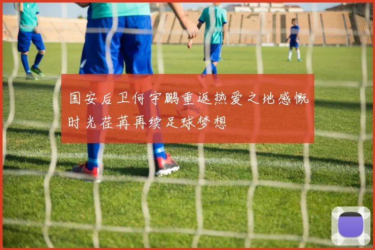 国安后卫何宇鹏重返热爱之地感慨时光荏苒再续足球梦想