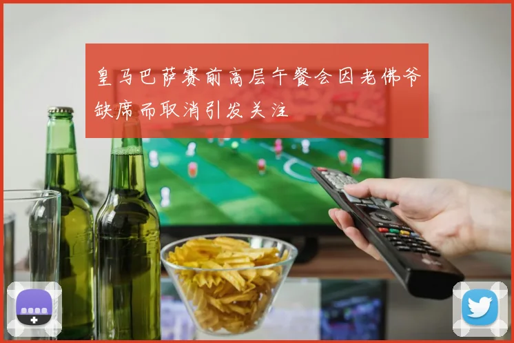 皇马巴萨赛前高层午餐会因老佛爷缺席而取消引发关注