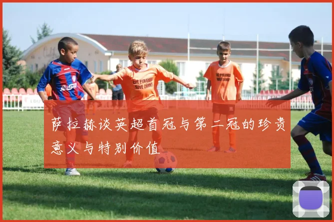萨拉赫谈英超首冠与第二冠的珍贵意义与特别价值