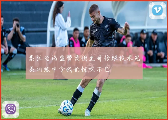 泰拉恰诺盛赞莫德里奇传球技术完美训练中令我们惊叹不已